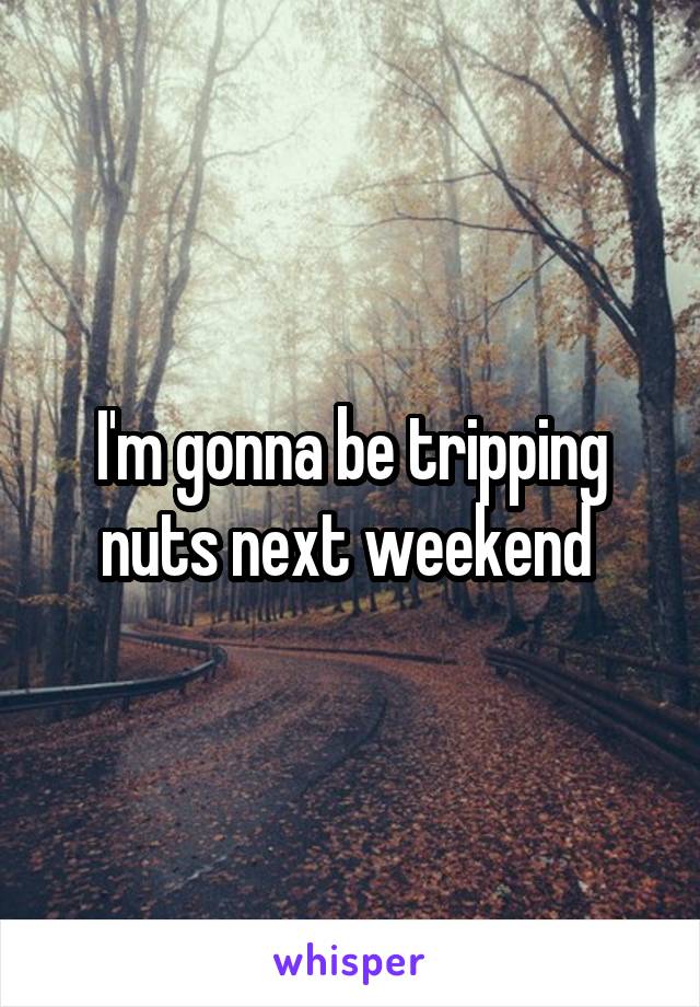 I'm gonna be tripping nuts next weekend 