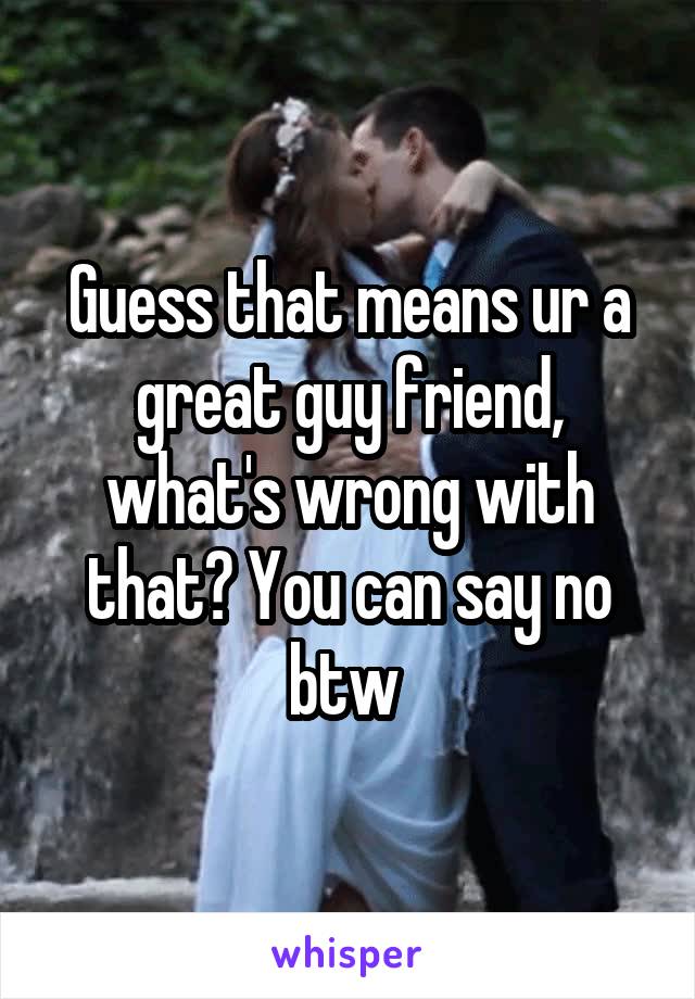 Guess that means ur a great guy friend, what's wrong with that? You can say no btw 