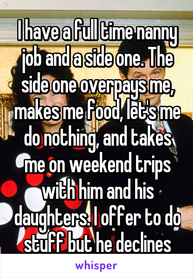 I have a full time nanny job and a side one. The side one overpays me, makes me food, let's me do nothing, and takes me on weekend trips with him and his daughters. I offer to do stuff but he declines