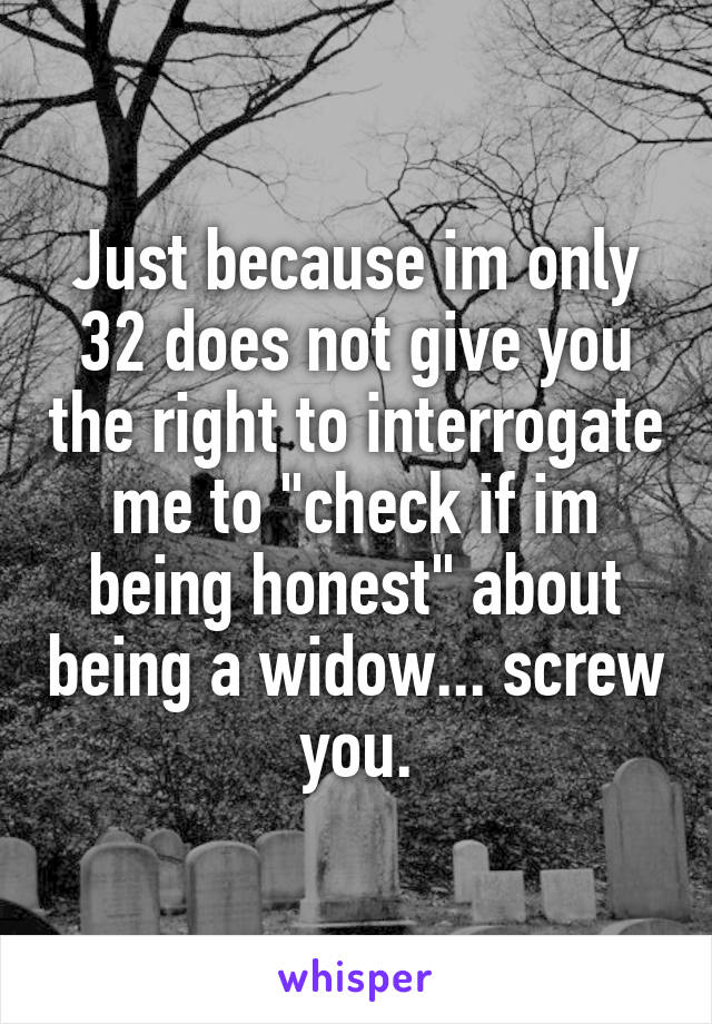 Just because im only 32 does not give you the right to interrogate me to "check if im being honest" about being a widow... screw you.