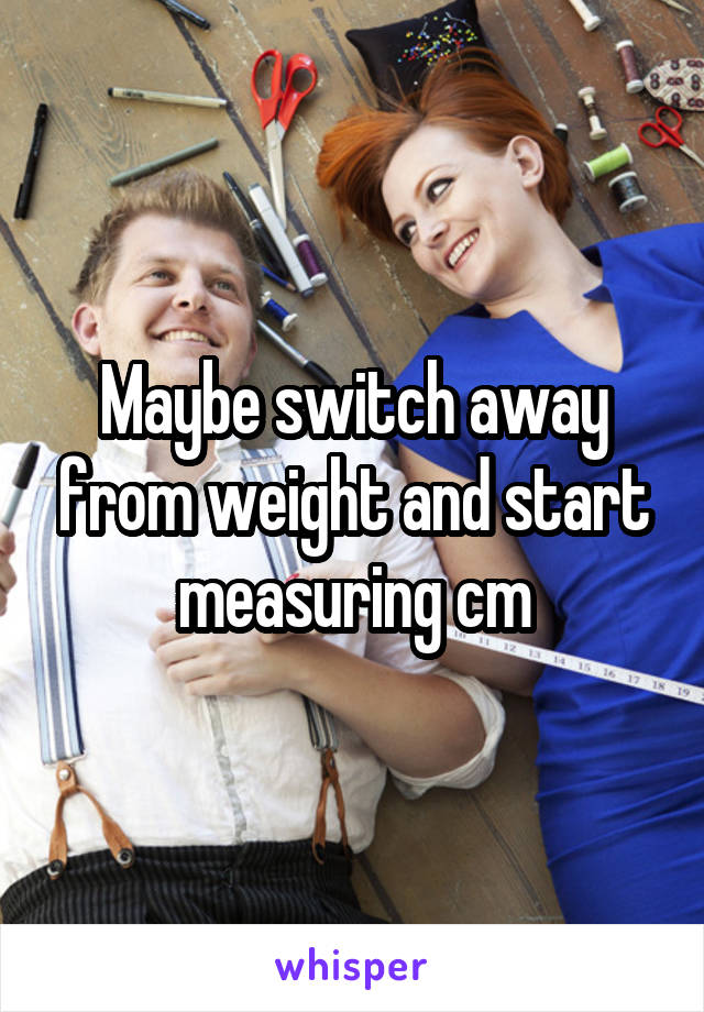 Maybe switch away from weight and start measuring cm