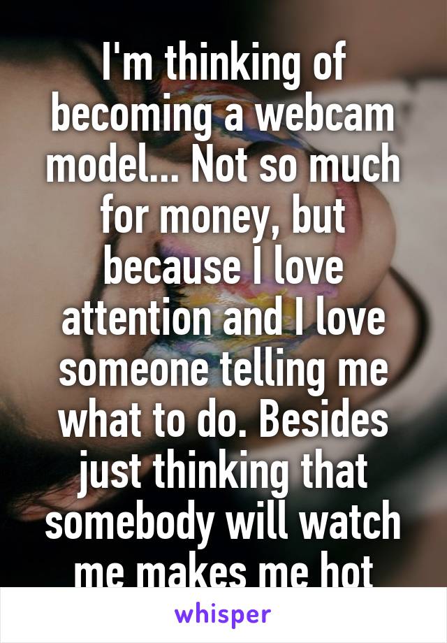 I'm thinking of becoming a webcam model... Not so much for money, but because I love attention and I love someone telling me what to do. Besides just thinking that somebody will watch me makes me hot