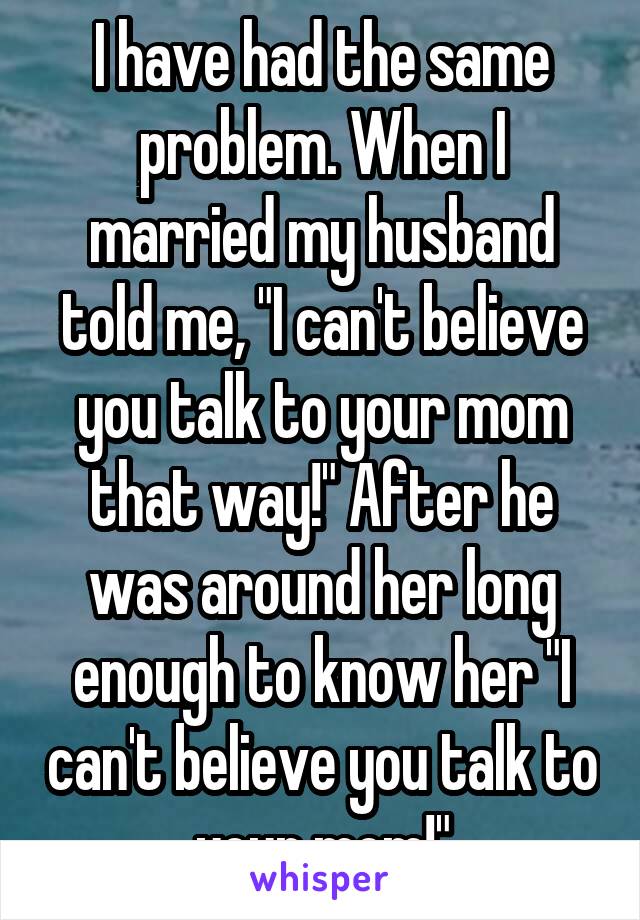 I have had the same problem. When I married my husband told me, "I can't believe you talk to your mom that way!" After he was around her long enough to know her "I can't believe you talk to your mom!"