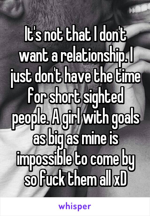 It's not that I don't want a relationship. I just don't have the time for short sighted people. A girl with goals as big as mine is impossible to come by so fuck them all xD