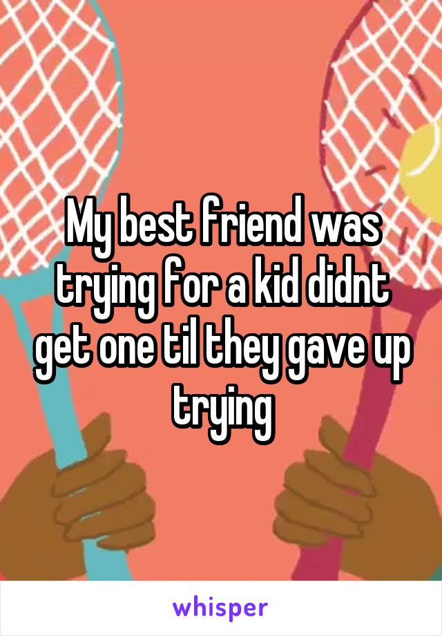 My best friend was trying for a kid didnt get one til they gave up trying