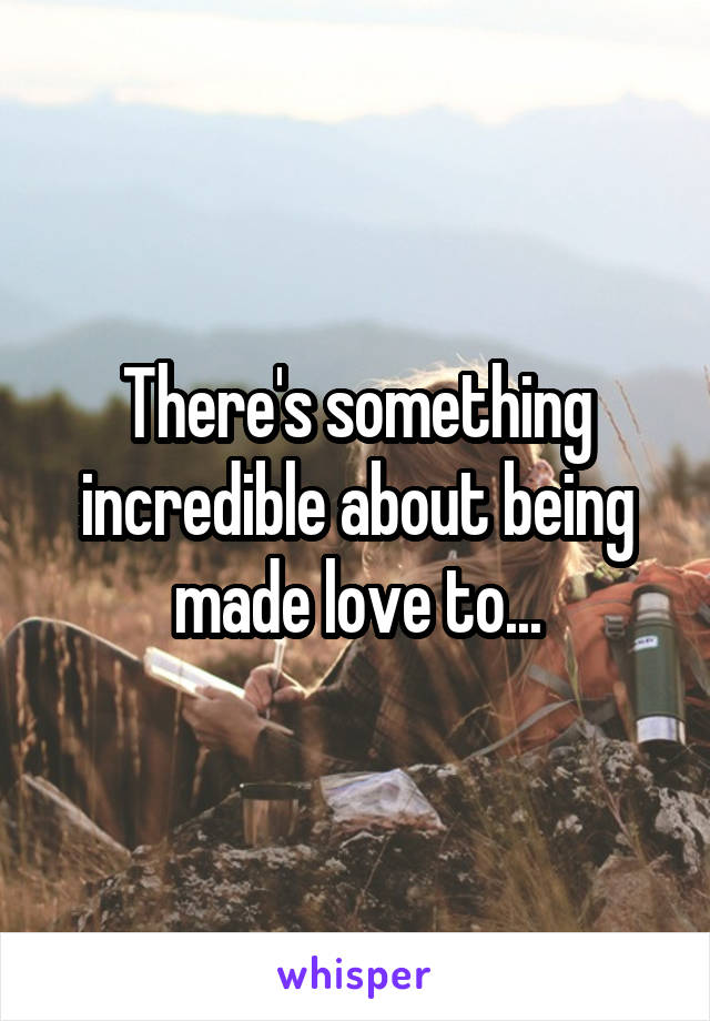 There's something incredible about being made love to...