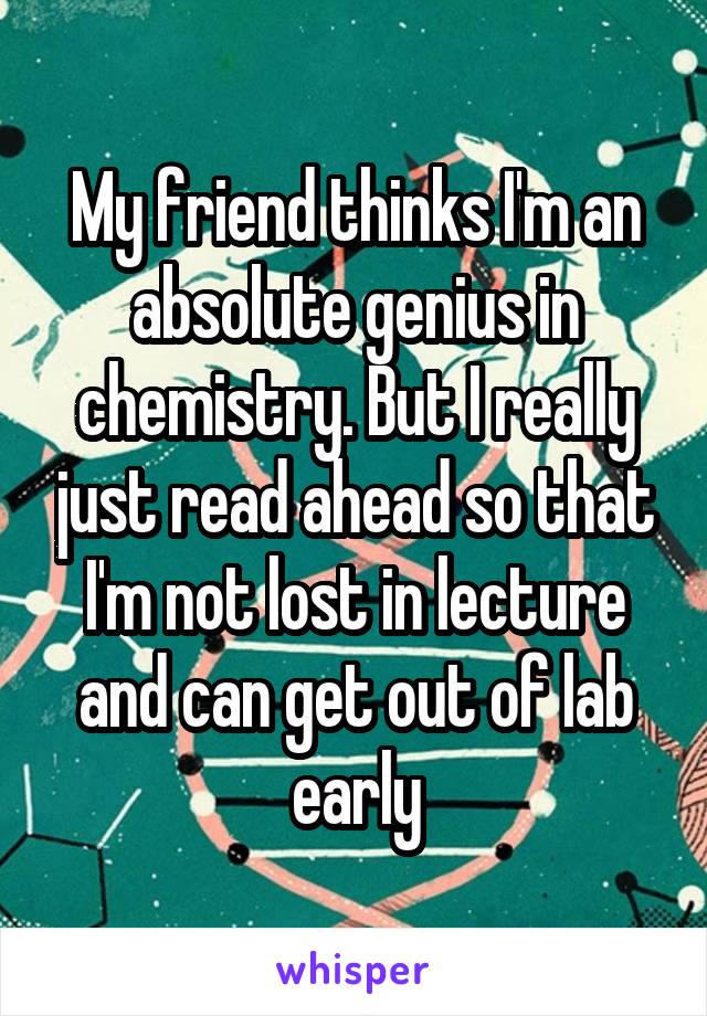 My friend thinks I'm an absolute genius in chemistry. But I really just read ahead so that I'm not lost in lecture and can get out of lab early