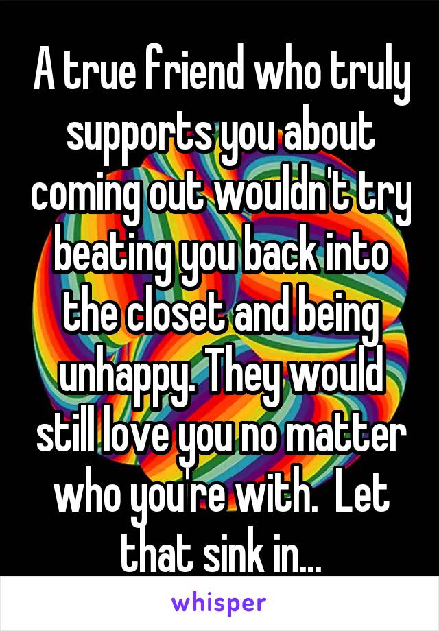 A true friend who truly supports you about coming out wouldn't try beating you back into the closet and being unhappy. They would still love you no matter who you're with.  Let that sink in...