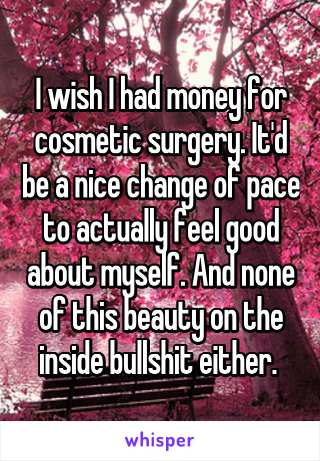 I wish I had money for cosmetic surgery. It'd be a nice change of pace to actually feel good about myself. And none of this beauty on the inside bullshit either. 