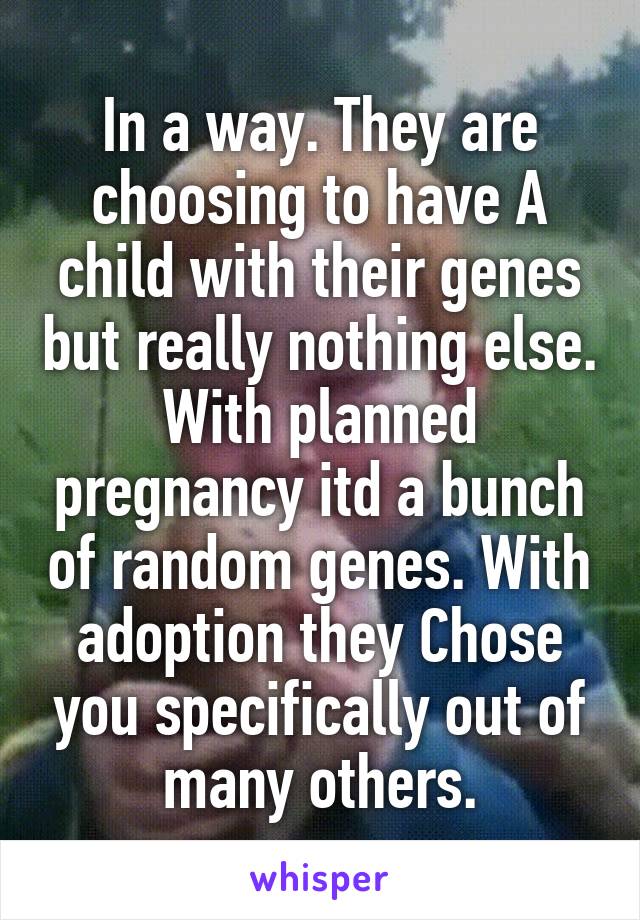 In a way. They are choosing to have A child with their genes but really nothing else. With planned pregnancy itd a bunch of random genes. With adoption they Chose you specifically out of many others.