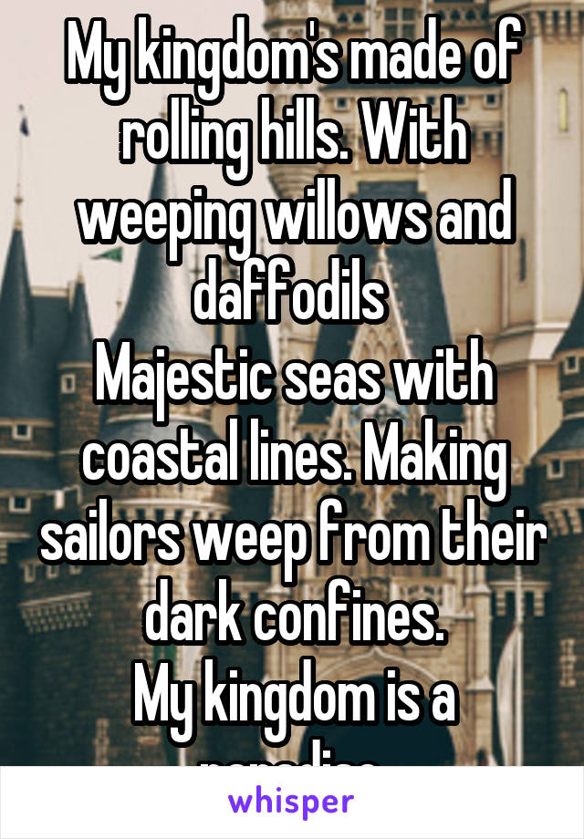 My kingdom's made of rolling hills. With weeping willows and daffodils 
Majestic seas with coastal lines. Making sailors weep from their dark confines.
My kingdom is a paradise.