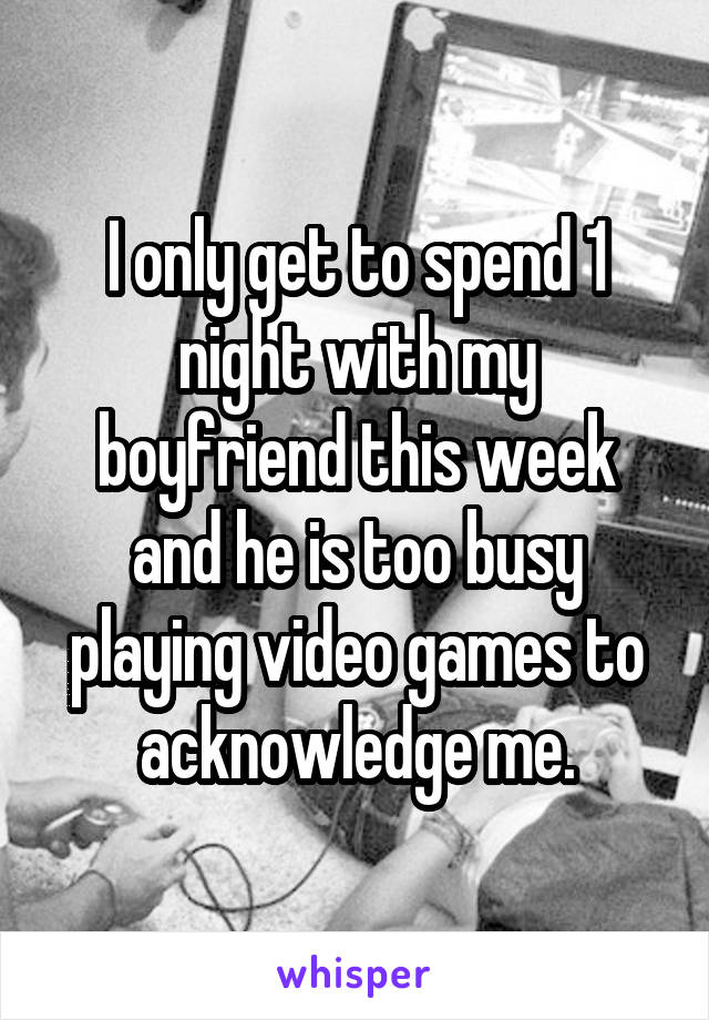 I only get to spend 1 night with my boyfriend this week and he is too busy playing video games to acknowledge me.