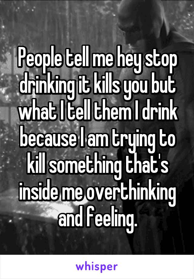 People tell me hey stop drinking it kills you but what I tell them I drink because I am trying to kill something that's inside me overthinking and feeling.