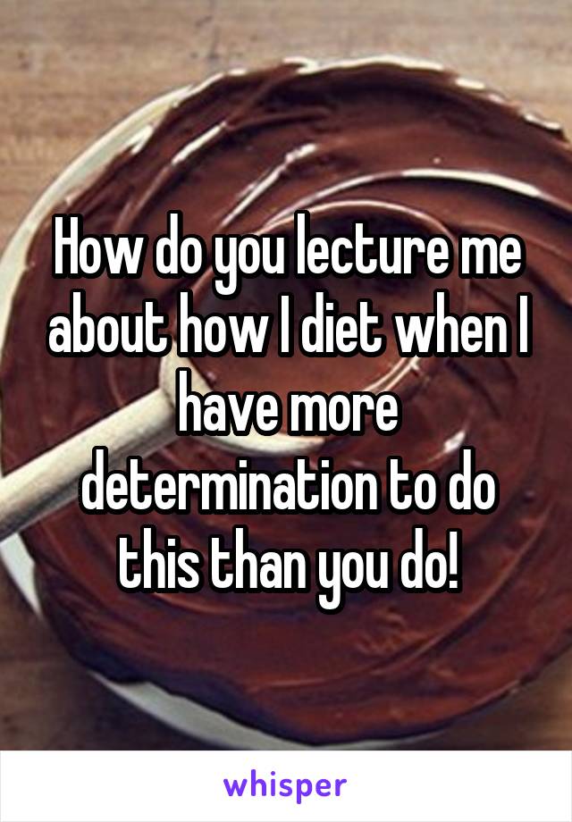 How do you lecture me about how I diet when I have more determination to do this than you do!