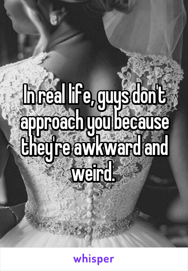 In real life, guys don't approach you because they're awkward and weird. 