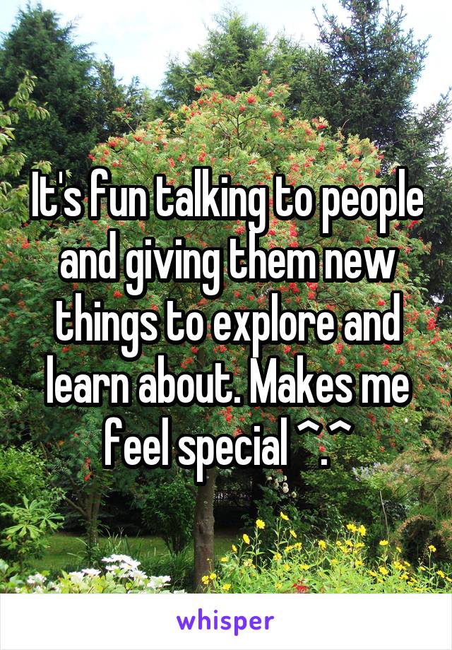 It's fun talking to people and giving them new things to explore and learn about. Makes me feel special ^.^