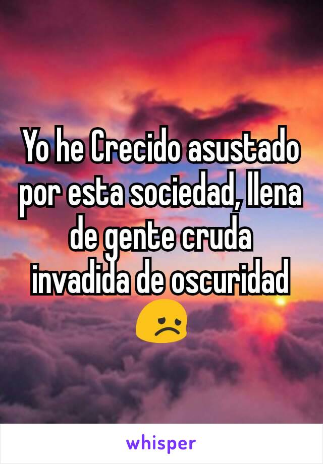 Yo he Crecido asustado por esta sociedad, llena de gente cruda invadida de oscuridad😞