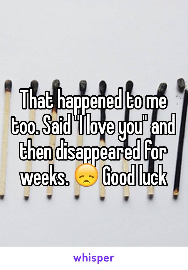 That happened to me too. Said "I love you" and then disappeared for weeks. 😞 Good luck