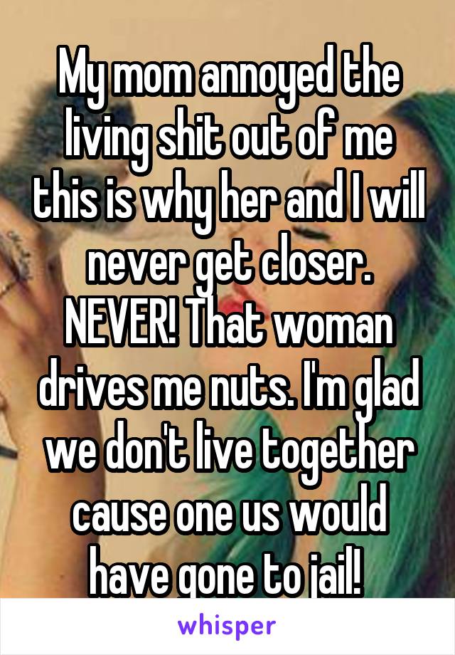 My mom annoyed the living shit out of me this is why her and I will never get closer. NEVER! That woman drives me nuts. I'm glad we don't live together cause one us would have gone to jail! 