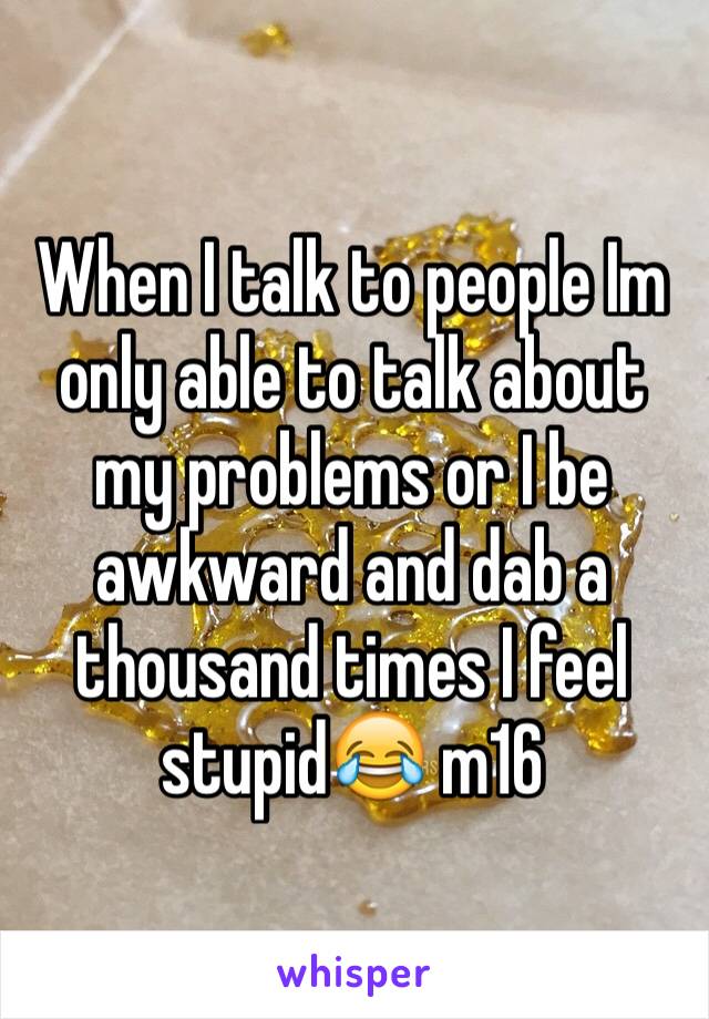 When I talk to people Im only able to talk about my problems or I be awkward and dab a thousand times I feel stupid😂 m16