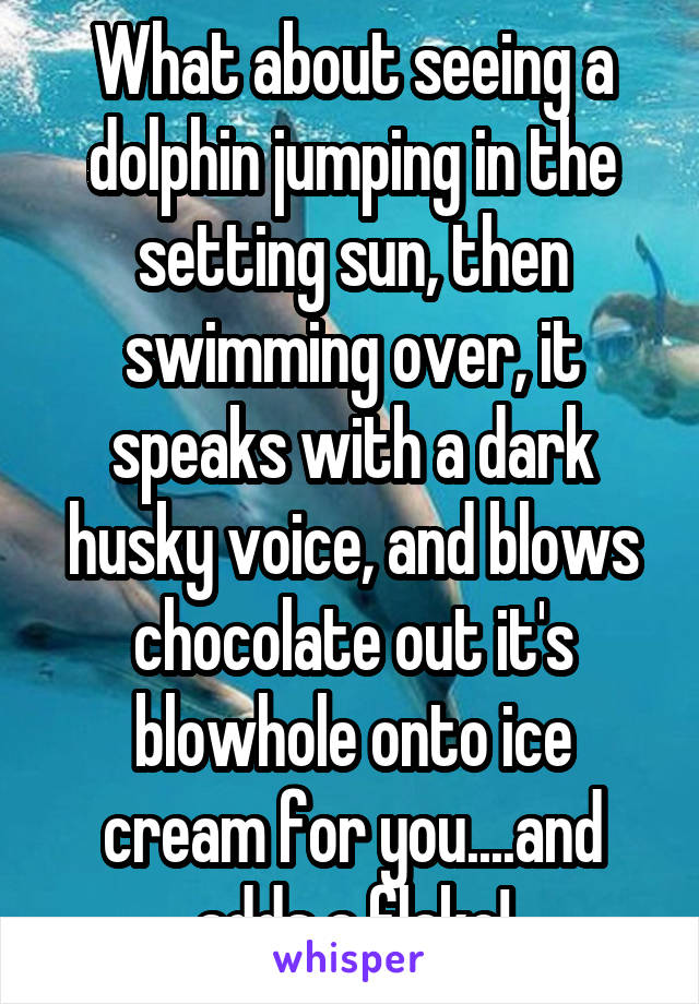 What about seeing a dolphin jumping in the setting sun, then swimming over, it speaks with a dark husky voice, and blows chocolate out it's blowhole onto ice cream for you....and adds a flake!