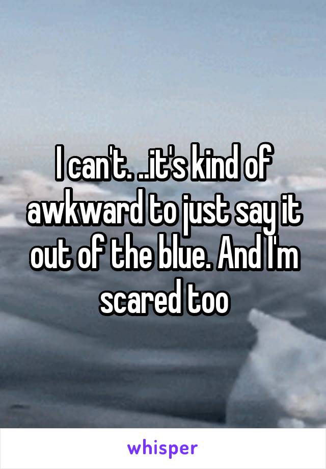 I can't. ..it's kind of awkward to just say it out of the blue. And I'm scared too