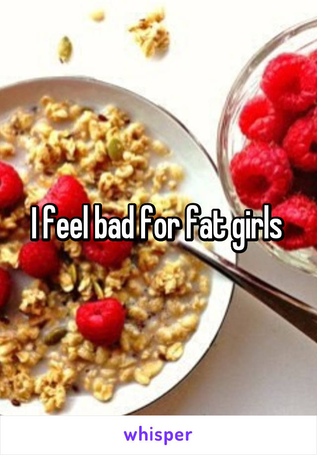 I feel bad for fat girls 