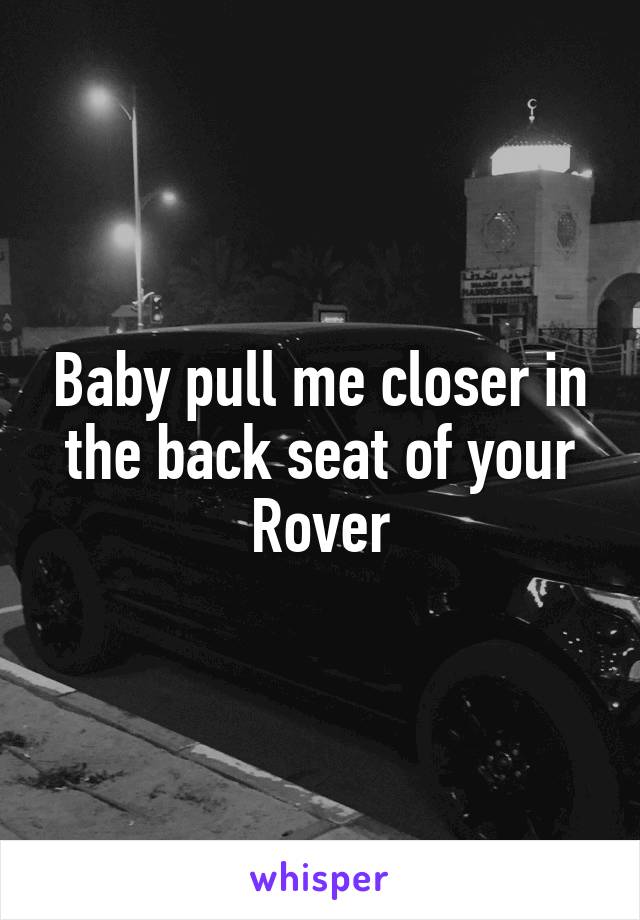 Baby pull me closer in the back seat of your Rover