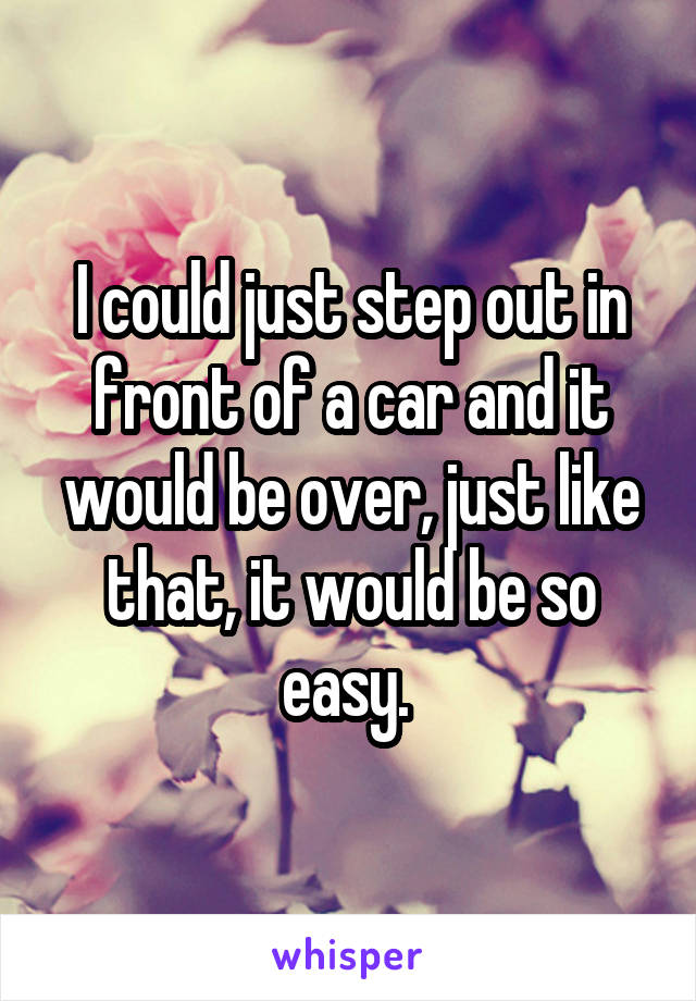 I could just step out in front of a car and it would be over, just like that, it would be so easy. 