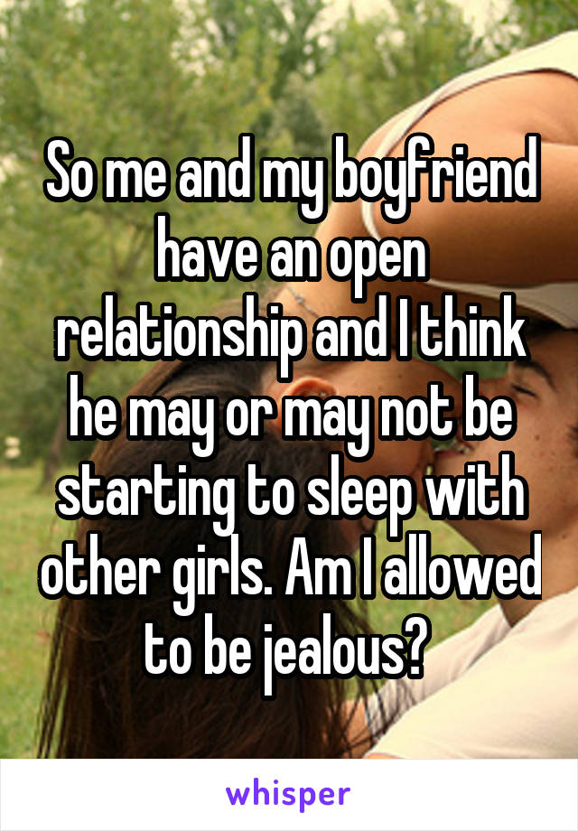 So me and my boyfriend have an open relationship and I think he may or may not be starting to sleep with other girls. Am I allowed to be jealous? 