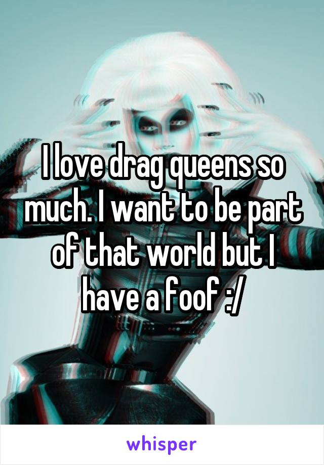 I love drag queens so much. I want to be part of that world but I have a foof :/