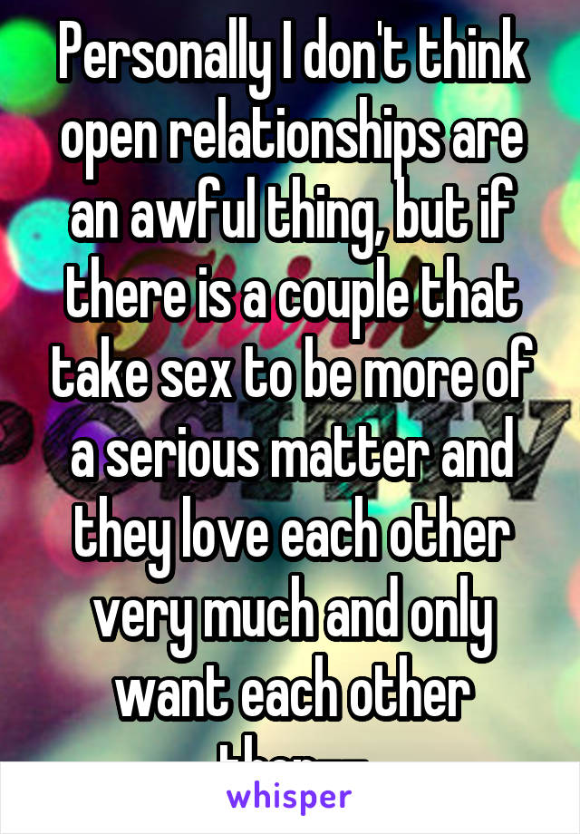 Personally I don't think open relationships are an awful thing, but if there is a couple that take sex to be more of a serious matter and they love each other very much and only want each other then--