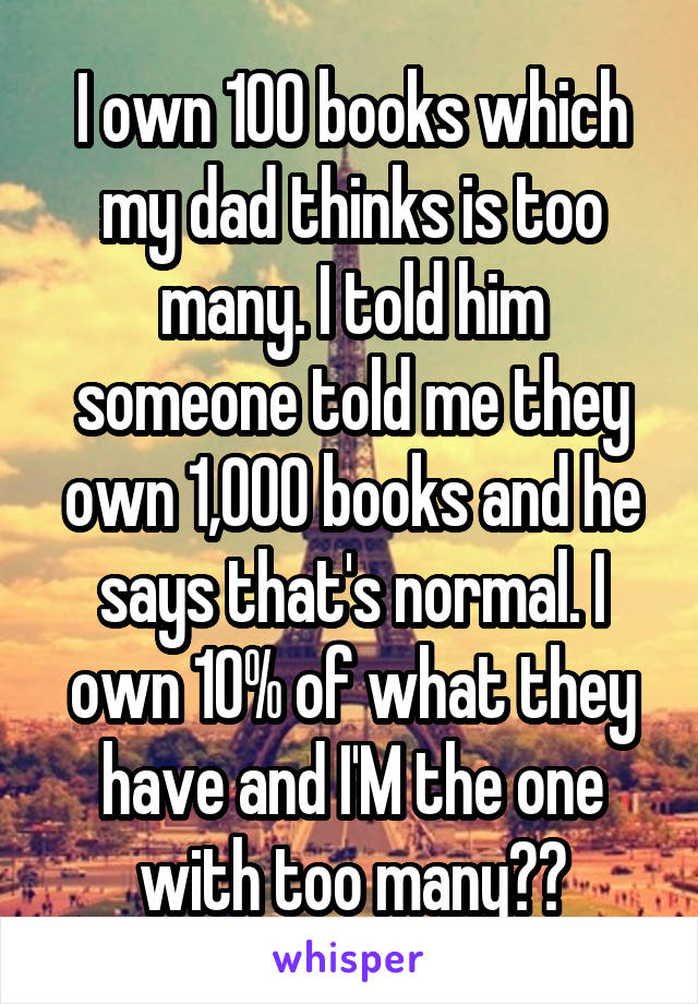 I own 100 books which my dad thinks is too many. I told him someone told me they own 1,000 books and he says that's normal. I own 10% of what they have and I'M the one with too many??