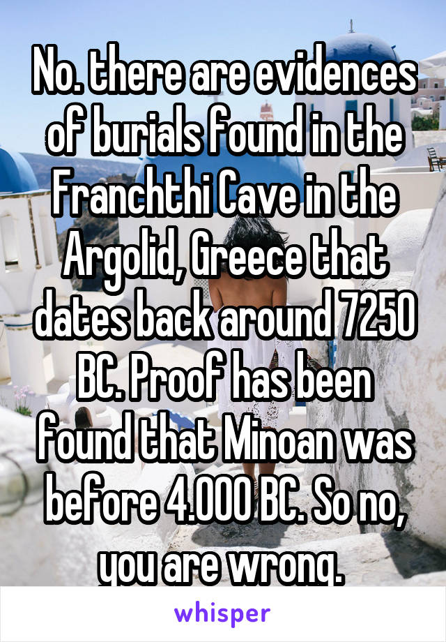 No. there are evidences of burials found in the Franchthi Cave in the Argolid, Greece that dates back around 7250 BC. Proof has been found that Minoan was before 4.000 BC. So no, you are wrong. 