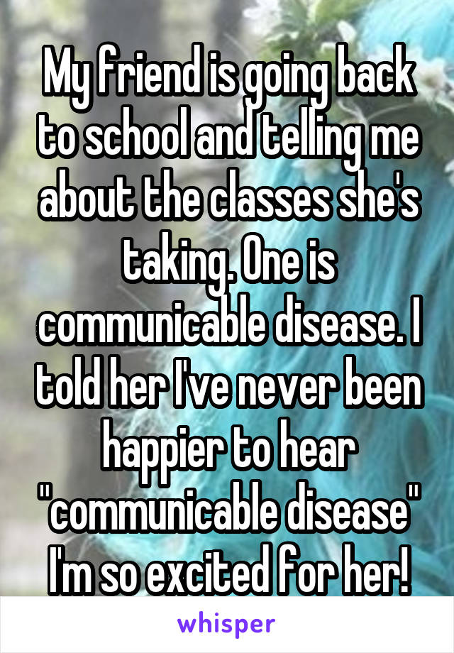 My friend is going back to school and telling me about the classes she's taking. One is communicable disease. I told her I've never been happier to hear "communicable disease" I'm so excited for her!