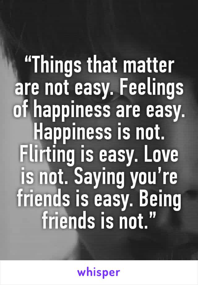 “Things that matter are not easy. Feelings of happiness are easy. Happiness is not. Flirting is easy. Love is not. Saying you’re friends is easy. Being friends is not.”