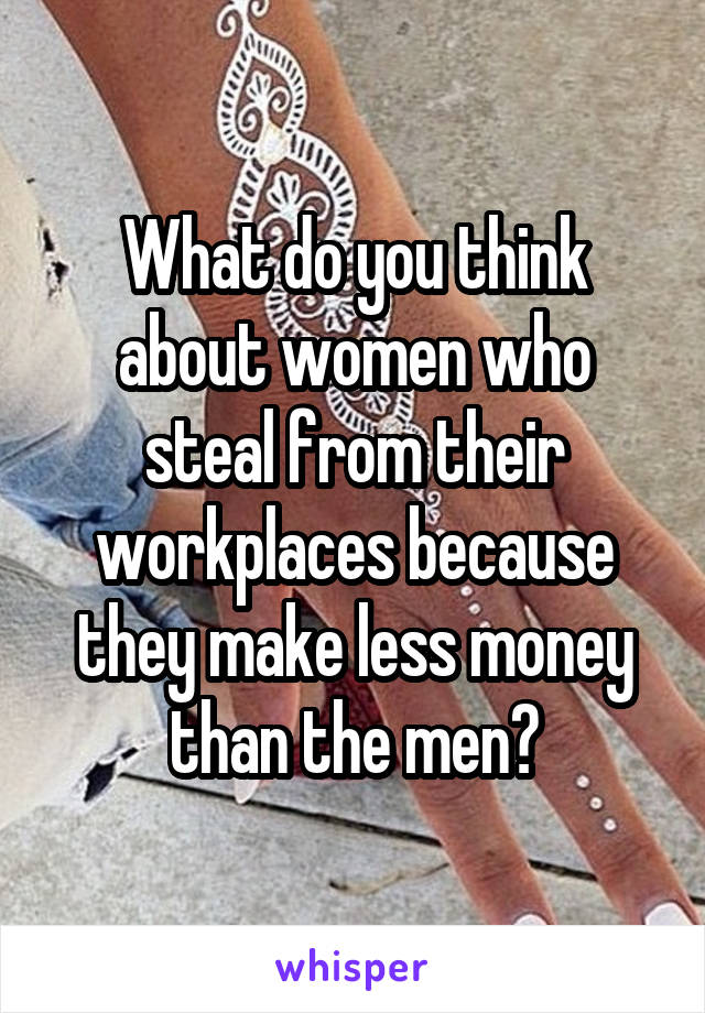 What do you think about women who steal from their workplaces because they make less money than the men?