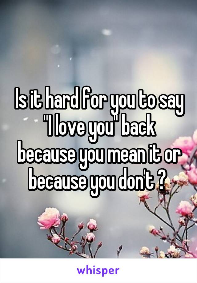 Is it hard for you to say "I love you" back because you mean it or because you don't ? 