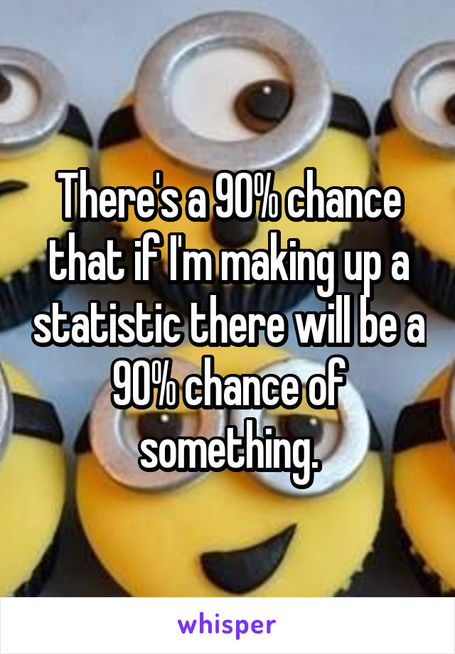 There's a 90% chance that if I'm making up a statistic there will be a 90% chance of something.