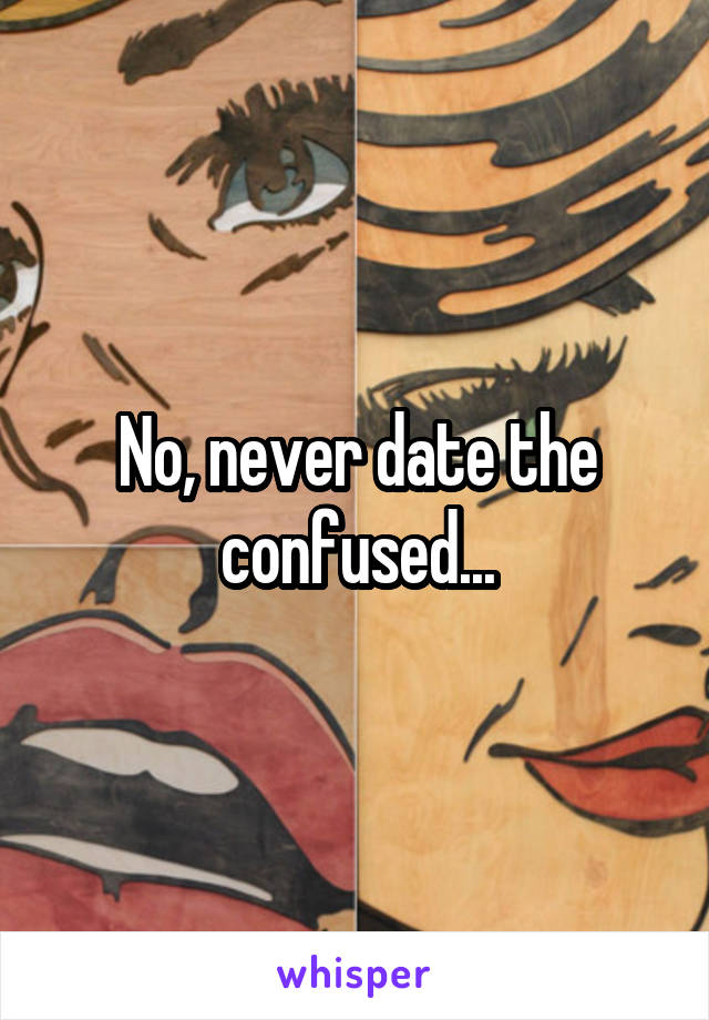 No, never date the confused...