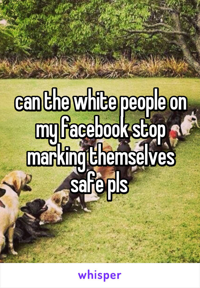 can the white people on my facebook stop marking themselves safe pls 