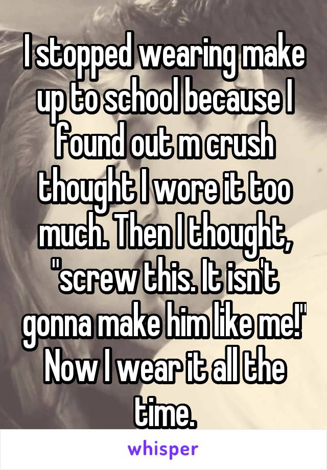 I stopped wearing make up to school because I found out m crush thought I wore it too much. Then I thought, "screw this. It isn't gonna make him like me!" Now I wear it all the time.