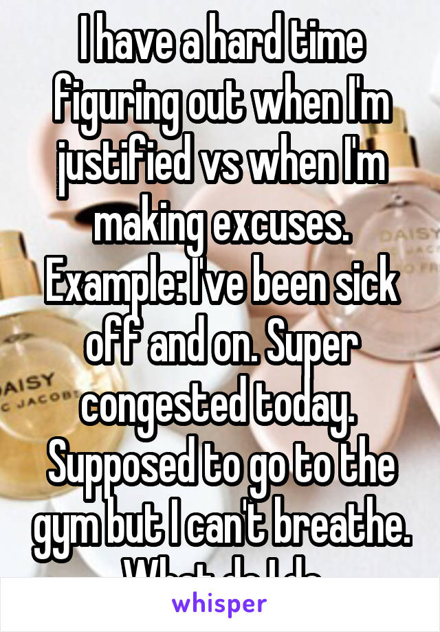 I have a hard time figuring out when I'm justified vs when I'm making excuses. Example: I've been sick off and on. Super congested today.  Supposed to go to the gym but I can't breathe. What do I do