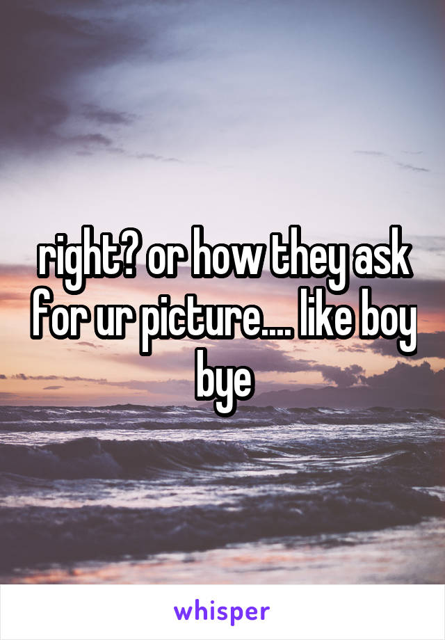 right? or how they ask for ur picture.... like boy bye