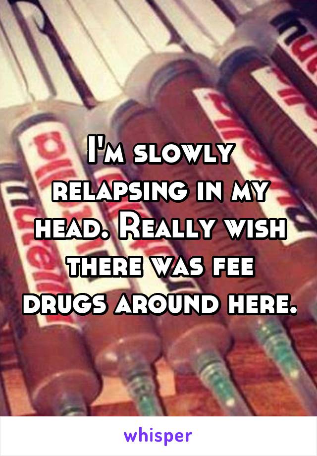 I'm slowly relapsing in my head. Really wish there was fee drugs around here.