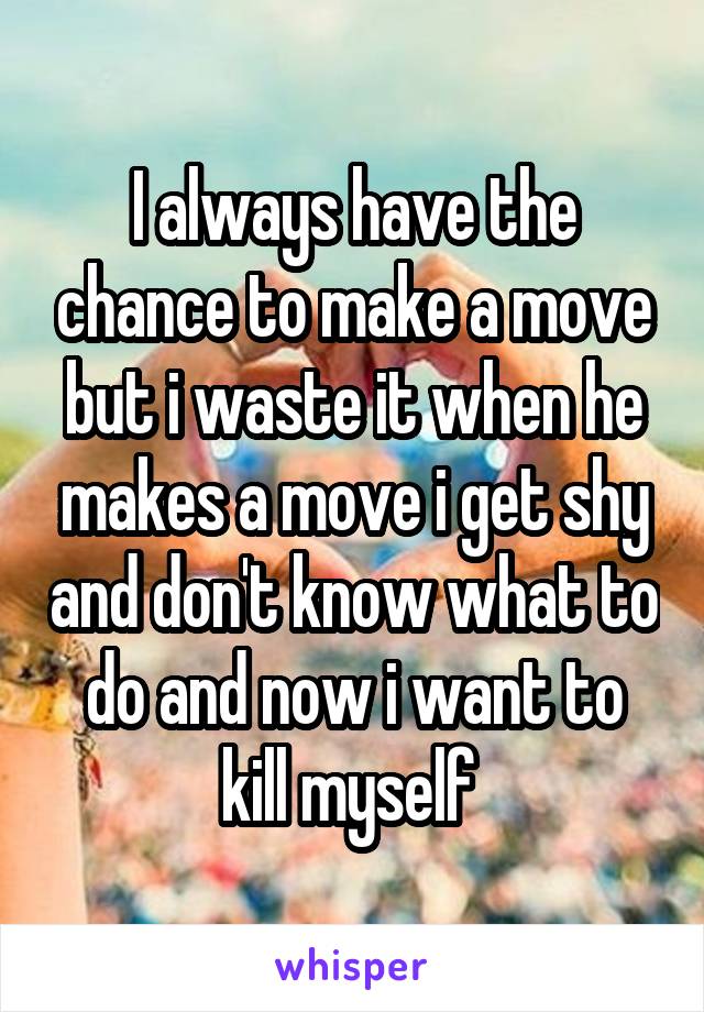 I always have the chance to make a move but i waste it when he makes a move i get shy and don't know what to do and now i want to kill myself 