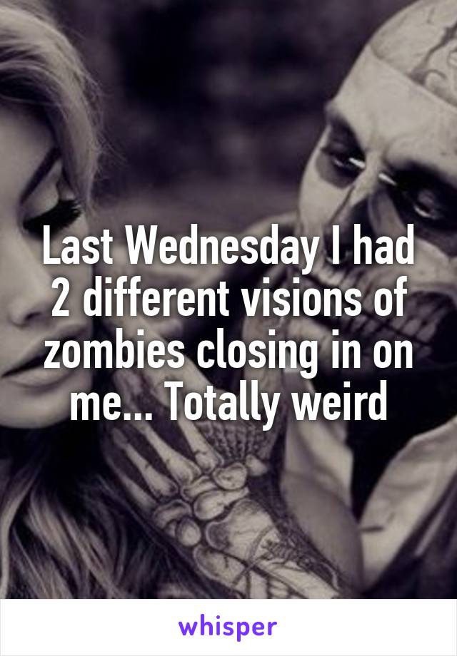 Last Wednesday I had 2 different visions of zombies closing in on me... Totally weird