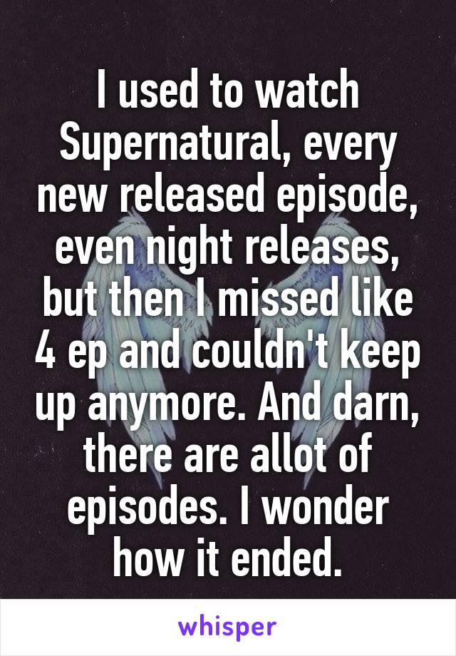 I used to watch Supernatural, every new released episode, even night releases, but then I missed like 4 ep and couldn't keep up anymore. And darn, there are allot of episodes. I wonder how it ended.