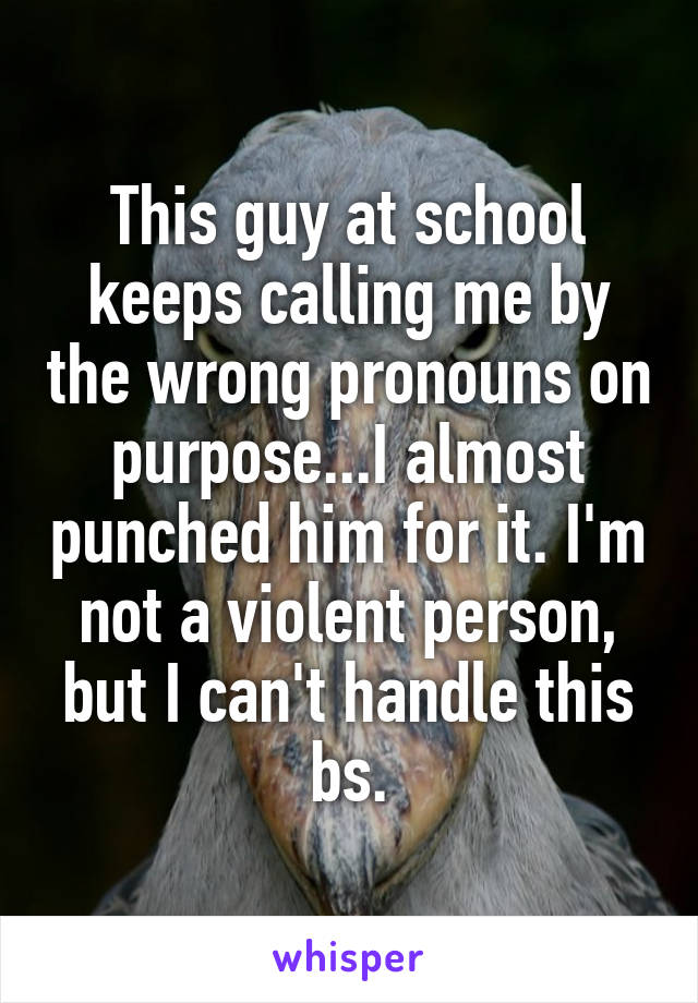 This guy at school keeps calling me by the wrong pronouns on purpose...I almost punched him for it. I'm not a violent person, but I can't handle this bs.