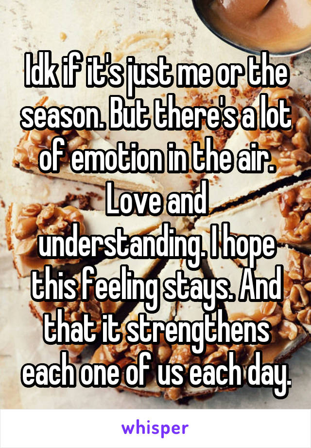 Idk if it's just me or the season. But there's a lot of emotion in the air. Love and understanding. I hope this feeling stays. And that it strengthens each one of us each day.